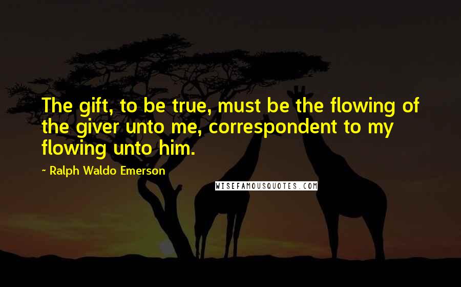 Ralph Waldo Emerson Quotes: The gift, to be true, must be the flowing of the giver unto me, correspondent to my flowing unto him.