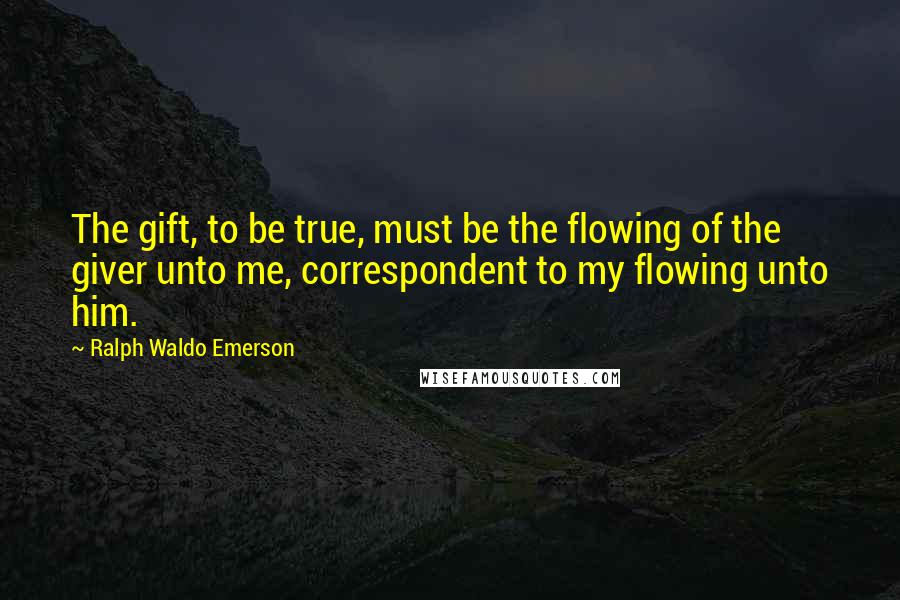 Ralph Waldo Emerson Quotes: The gift, to be true, must be the flowing of the giver unto me, correspondent to my flowing unto him.