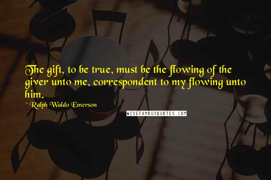 Ralph Waldo Emerson Quotes: The gift, to be true, must be the flowing of the giver unto me, correspondent to my flowing unto him.