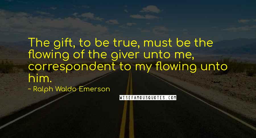 Ralph Waldo Emerson Quotes: The gift, to be true, must be the flowing of the giver unto me, correspondent to my flowing unto him.