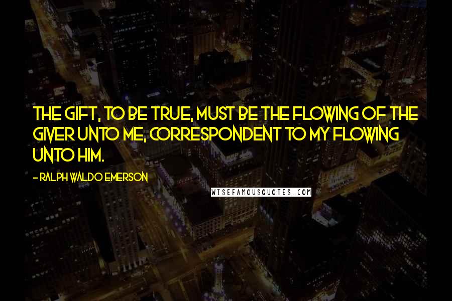 Ralph Waldo Emerson Quotes: The gift, to be true, must be the flowing of the giver unto me, correspondent to my flowing unto him.
