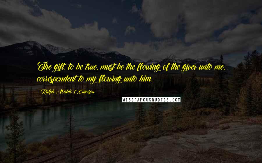 Ralph Waldo Emerson Quotes: The gift, to be true, must be the flowing of the giver unto me, correspondent to my flowing unto him.