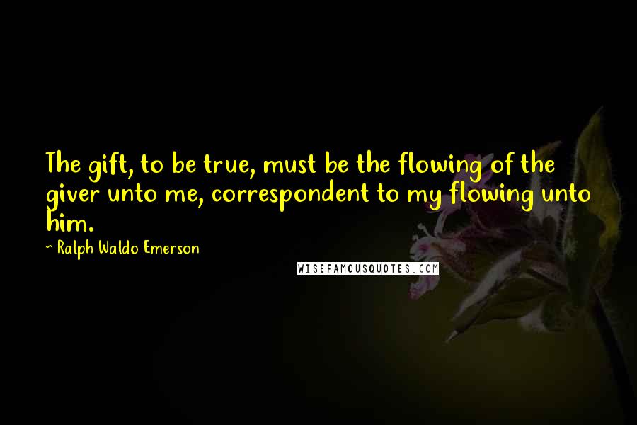 Ralph Waldo Emerson Quotes: The gift, to be true, must be the flowing of the giver unto me, correspondent to my flowing unto him.