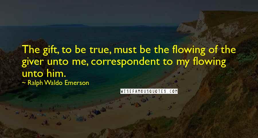 Ralph Waldo Emerson Quotes: The gift, to be true, must be the flowing of the giver unto me, correspondent to my flowing unto him.