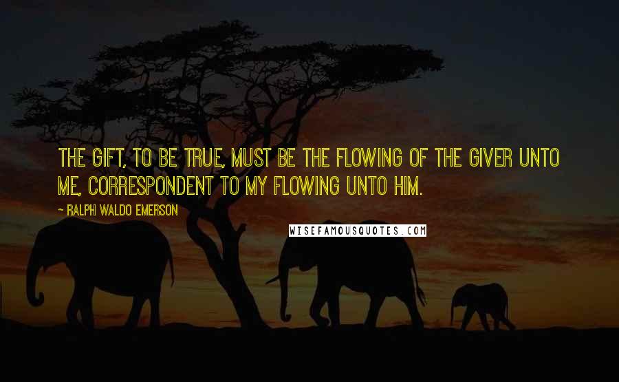Ralph Waldo Emerson Quotes: The gift, to be true, must be the flowing of the giver unto me, correspondent to my flowing unto him.