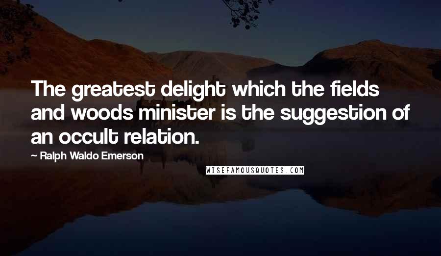 Ralph Waldo Emerson Quotes: The greatest delight which the fields and woods minister is the suggestion of an occult relation.