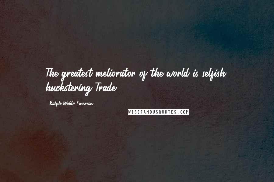 Ralph Waldo Emerson Quotes: The greatest meliorator of the world is selfish, huckstering Trade.