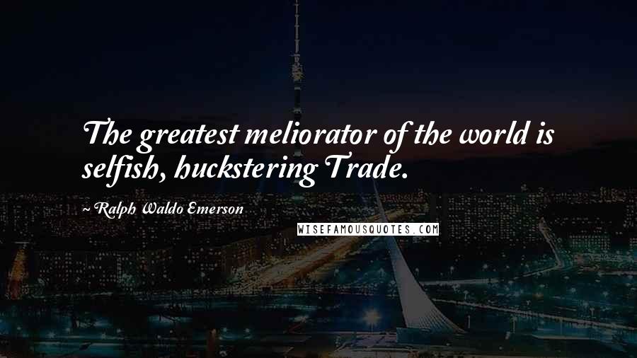 Ralph Waldo Emerson Quotes: The greatest meliorator of the world is selfish, huckstering Trade.