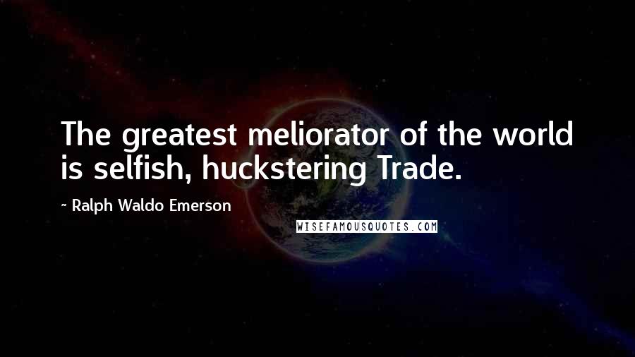 Ralph Waldo Emerson Quotes: The greatest meliorator of the world is selfish, huckstering Trade.