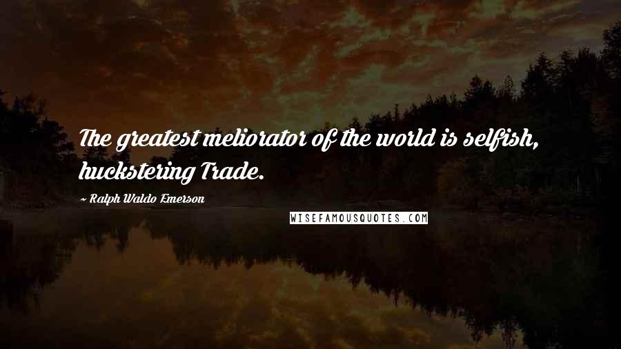 Ralph Waldo Emerson Quotes: The greatest meliorator of the world is selfish, huckstering Trade.