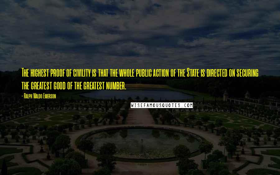 Ralph Waldo Emerson Quotes: The highest proof of civility is that the whole public action of the State is directed on securing the greatest good of the greatest number.