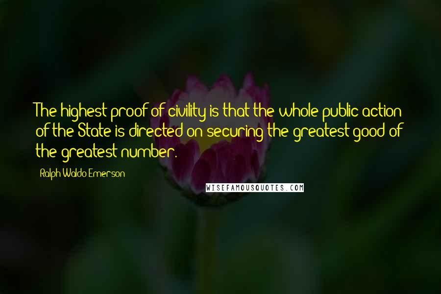 Ralph Waldo Emerson Quotes: The highest proof of civility is that the whole public action of the State is directed on securing the greatest good of the greatest number.