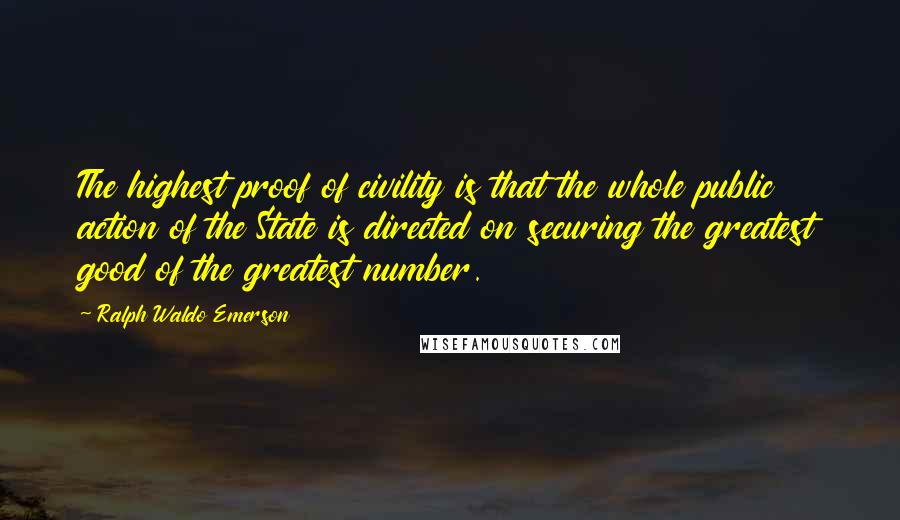 Ralph Waldo Emerson Quotes: The highest proof of civility is that the whole public action of the State is directed on securing the greatest good of the greatest number.