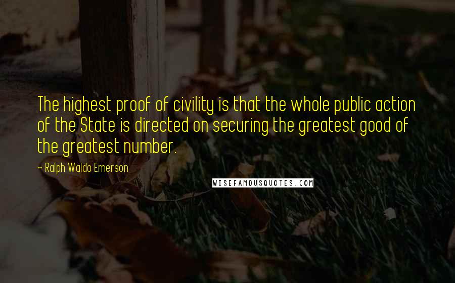 Ralph Waldo Emerson Quotes: The highest proof of civility is that the whole public action of the State is directed on securing the greatest good of the greatest number.