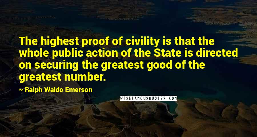 Ralph Waldo Emerson Quotes: The highest proof of civility is that the whole public action of the State is directed on securing the greatest good of the greatest number.