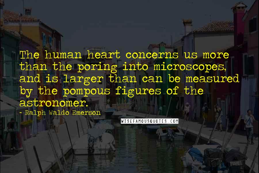 Ralph Waldo Emerson Quotes: The human heart concerns us more than the poring into microscopes, and is larger than can be measured by the pompous figures of the astronomer.