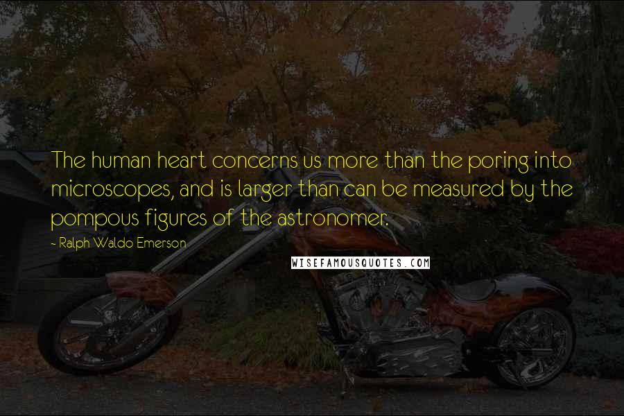 Ralph Waldo Emerson Quotes: The human heart concerns us more than the poring into microscopes, and is larger than can be measured by the pompous figures of the astronomer.
