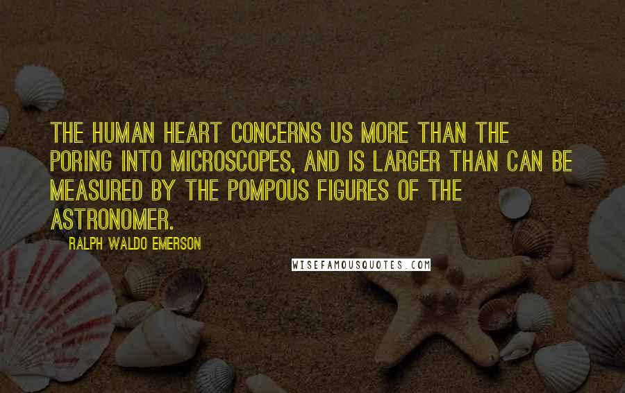 Ralph Waldo Emerson Quotes: The human heart concerns us more than the poring into microscopes, and is larger than can be measured by the pompous figures of the astronomer.