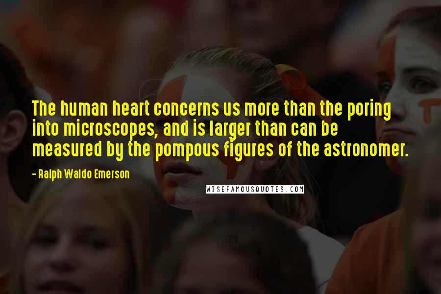 Ralph Waldo Emerson Quotes: The human heart concerns us more than the poring into microscopes, and is larger than can be measured by the pompous figures of the astronomer.