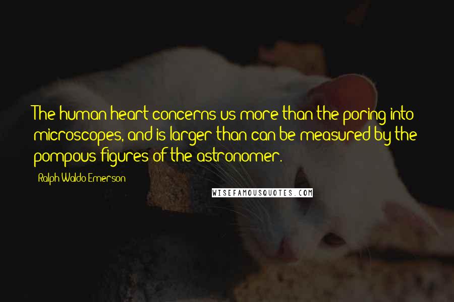 Ralph Waldo Emerson Quotes: The human heart concerns us more than the poring into microscopes, and is larger than can be measured by the pompous figures of the astronomer.
