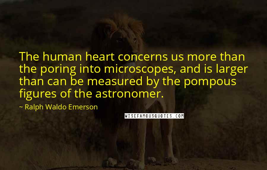 Ralph Waldo Emerson Quotes: The human heart concerns us more than the poring into microscopes, and is larger than can be measured by the pompous figures of the astronomer.