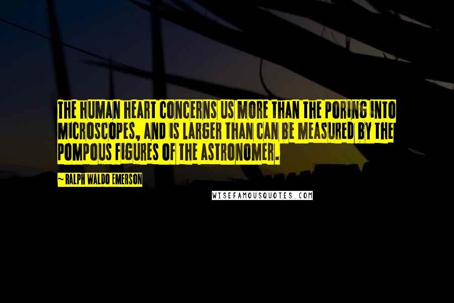 Ralph Waldo Emerson Quotes: The human heart concerns us more than the poring into microscopes, and is larger than can be measured by the pompous figures of the astronomer.