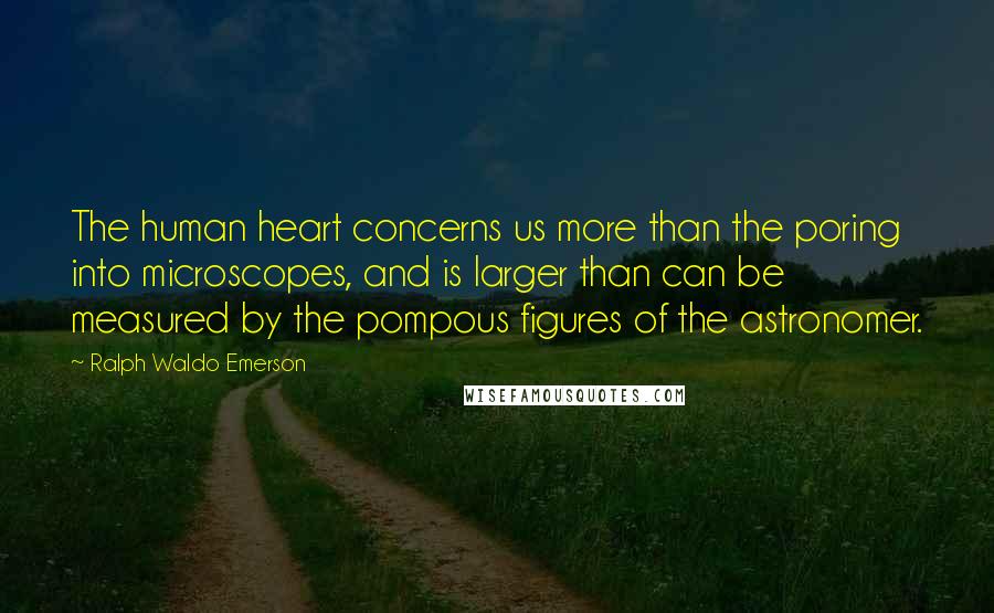 Ralph Waldo Emerson Quotes: The human heart concerns us more than the poring into microscopes, and is larger than can be measured by the pompous figures of the astronomer.