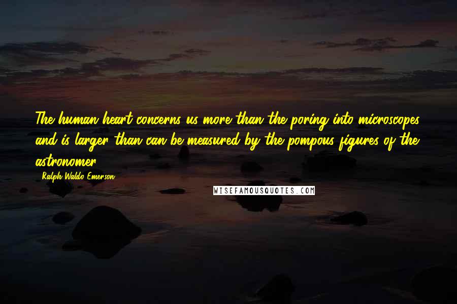 Ralph Waldo Emerson Quotes: The human heart concerns us more than the poring into microscopes, and is larger than can be measured by the pompous figures of the astronomer.