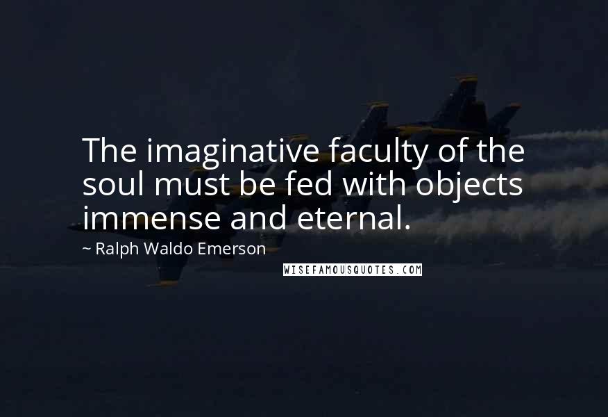 Ralph Waldo Emerson Quotes: The imaginative faculty of the soul must be fed with objects immense and eternal.