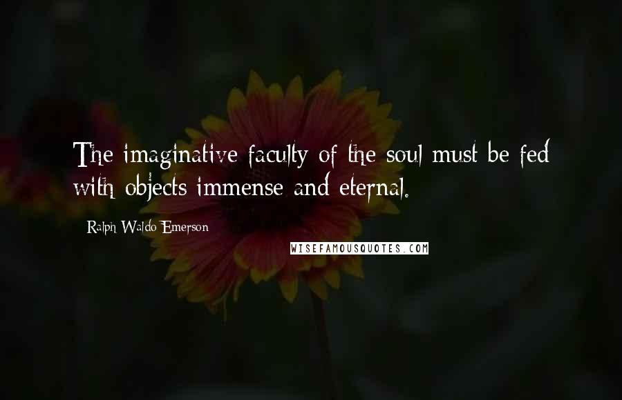 Ralph Waldo Emerson Quotes: The imaginative faculty of the soul must be fed with objects immense and eternal.