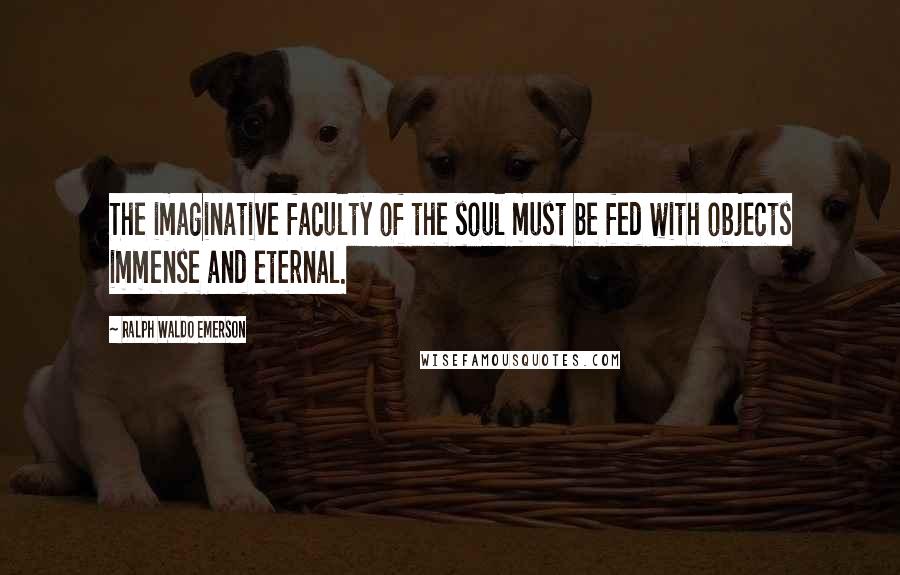 Ralph Waldo Emerson Quotes: The imaginative faculty of the soul must be fed with objects immense and eternal.