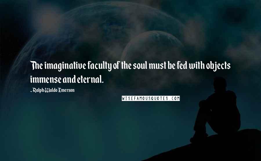 Ralph Waldo Emerson Quotes: The imaginative faculty of the soul must be fed with objects immense and eternal.