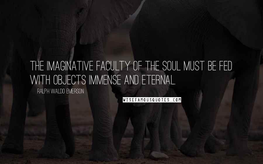 Ralph Waldo Emerson Quotes: The imaginative faculty of the soul must be fed with objects immense and eternal.