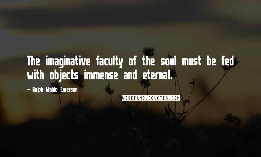 Ralph Waldo Emerson Quotes: The imaginative faculty of the soul must be fed with objects immense and eternal.