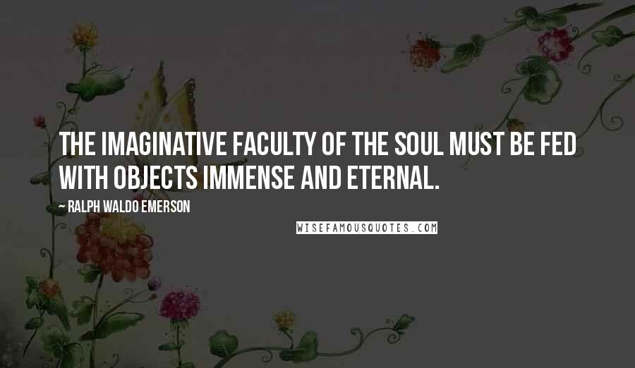 Ralph Waldo Emerson Quotes: The imaginative faculty of the soul must be fed with objects immense and eternal.