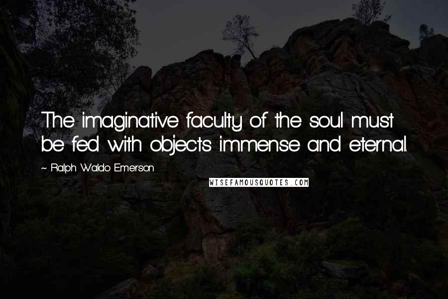 Ralph Waldo Emerson Quotes: The imaginative faculty of the soul must be fed with objects immense and eternal.