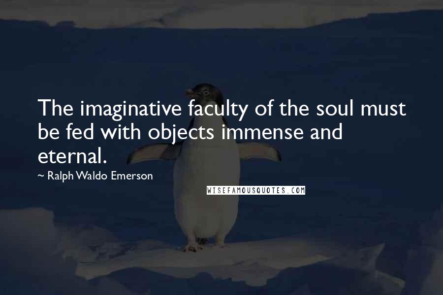 Ralph Waldo Emerson Quotes: The imaginative faculty of the soul must be fed with objects immense and eternal.