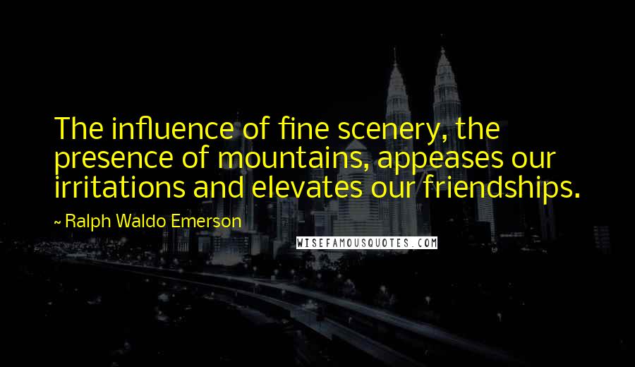 Ralph Waldo Emerson Quotes: The influence of fine scenery, the presence of mountains, appeases our irritations and elevates our friendships.