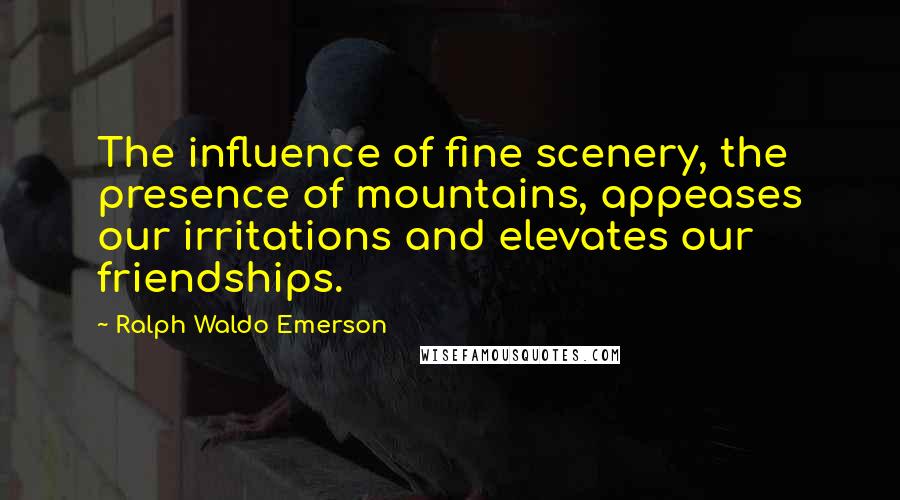 Ralph Waldo Emerson Quotes: The influence of fine scenery, the presence of mountains, appeases our irritations and elevates our friendships.