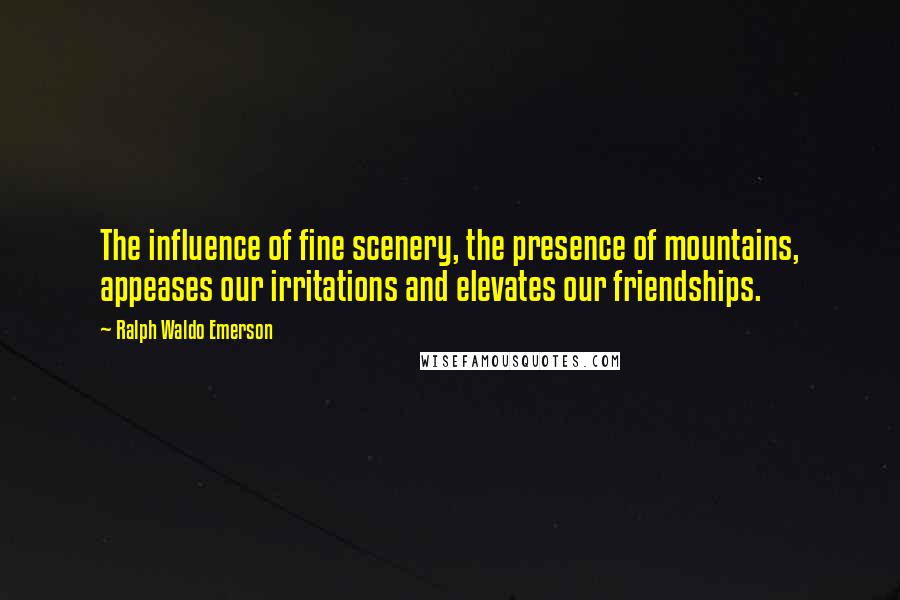 Ralph Waldo Emerson Quotes: The influence of fine scenery, the presence of mountains, appeases our irritations and elevates our friendships.