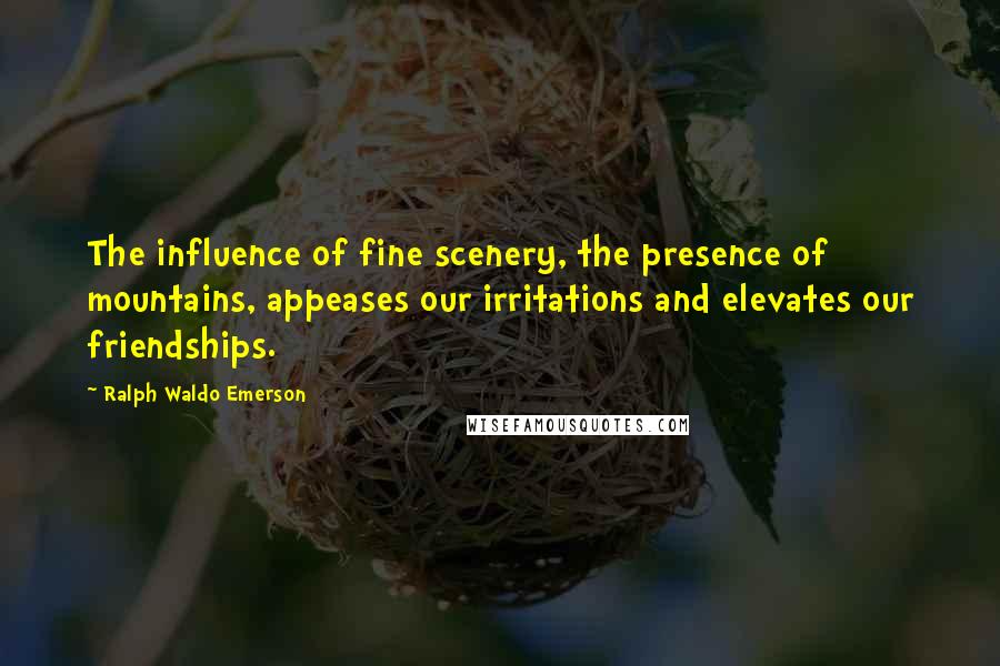 Ralph Waldo Emerson Quotes: The influence of fine scenery, the presence of mountains, appeases our irritations and elevates our friendships.