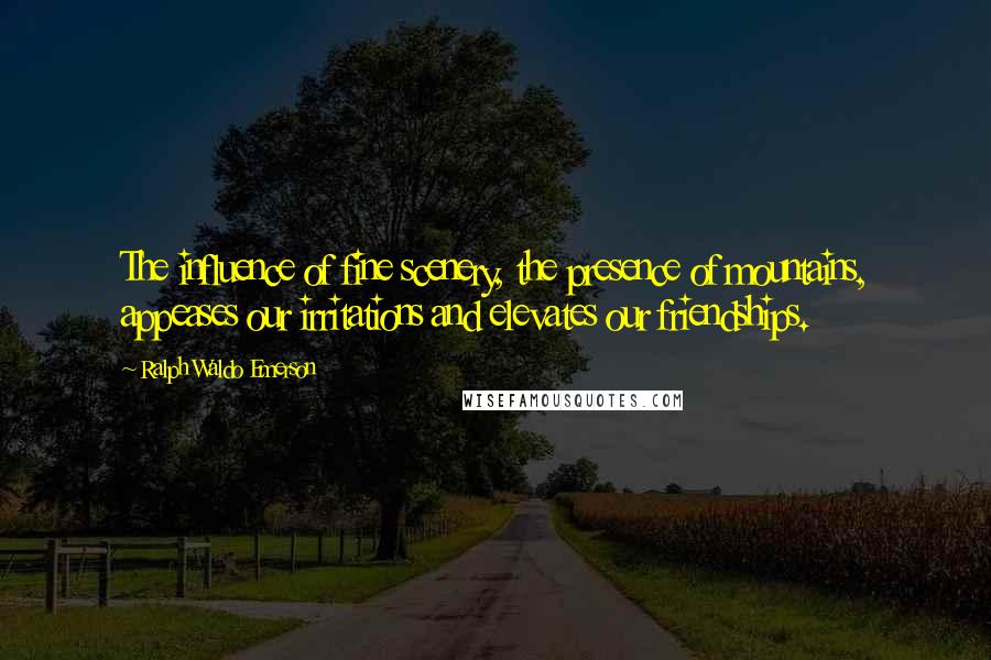 Ralph Waldo Emerson Quotes: The influence of fine scenery, the presence of mountains, appeases our irritations and elevates our friendships.