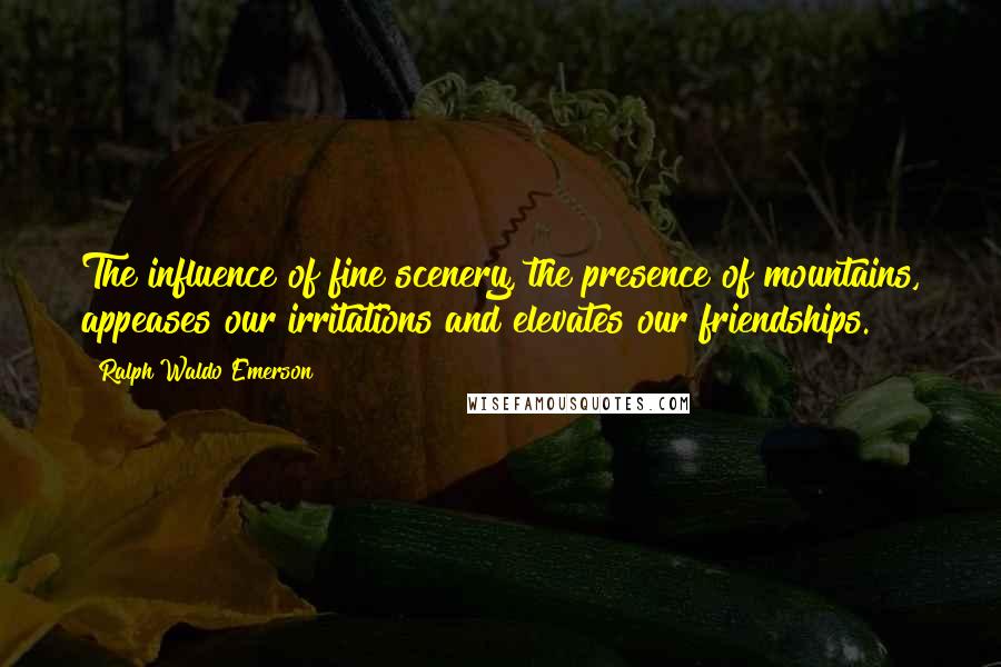 Ralph Waldo Emerson Quotes: The influence of fine scenery, the presence of mountains, appeases our irritations and elevates our friendships.
