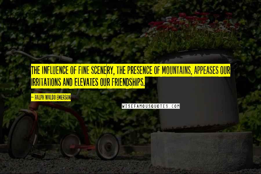 Ralph Waldo Emerson Quotes: The influence of fine scenery, the presence of mountains, appeases our irritations and elevates our friendships.