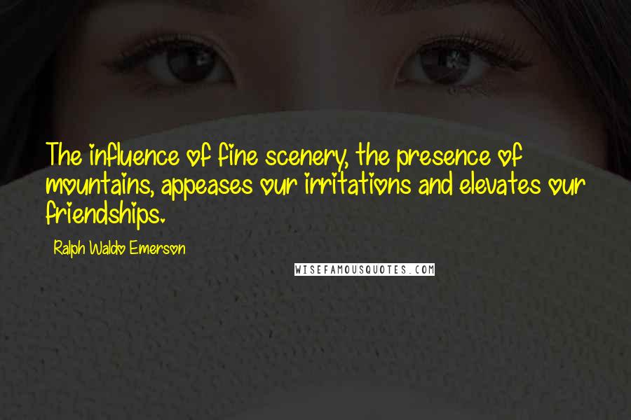 Ralph Waldo Emerson Quotes: The influence of fine scenery, the presence of mountains, appeases our irritations and elevates our friendships.