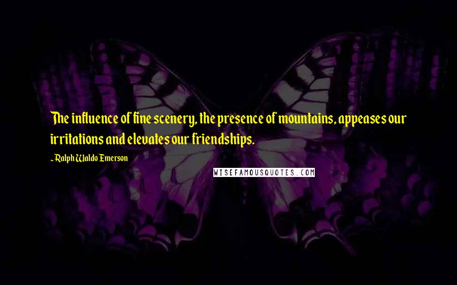 Ralph Waldo Emerson Quotes: The influence of fine scenery, the presence of mountains, appeases our irritations and elevates our friendships.