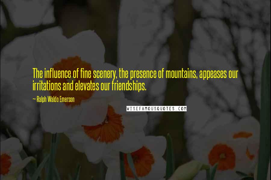 Ralph Waldo Emerson Quotes: The influence of fine scenery, the presence of mountains, appeases our irritations and elevates our friendships.