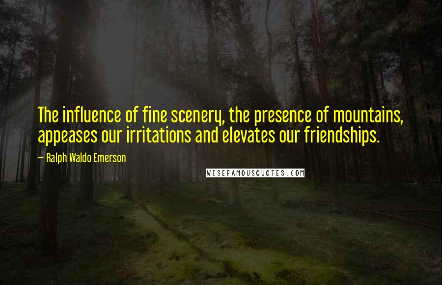 Ralph Waldo Emerson Quotes: The influence of fine scenery, the presence of mountains, appeases our irritations and elevates our friendships.