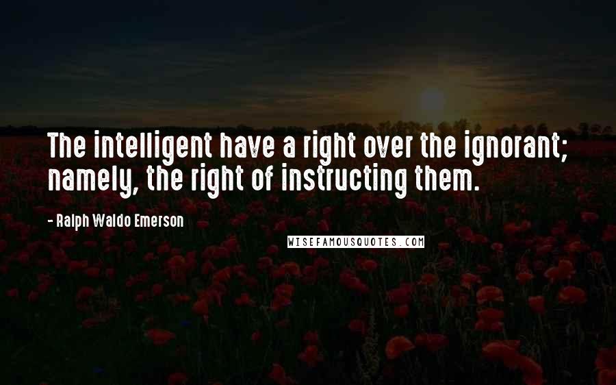 Ralph Waldo Emerson Quotes: The intelligent have a right over the ignorant; namely, the right of instructing them.