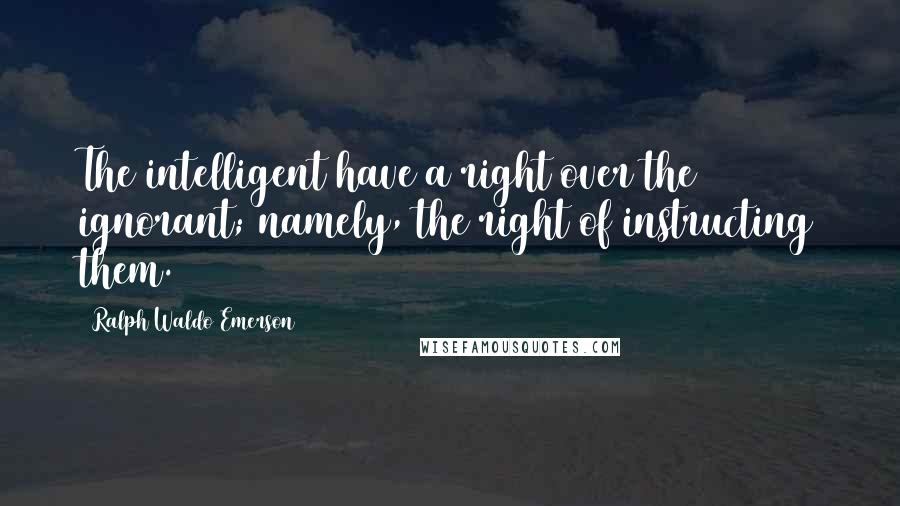 Ralph Waldo Emerson Quotes: The intelligent have a right over the ignorant; namely, the right of instructing them.